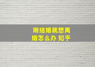 刚结婚就想离婚怎么办 知乎